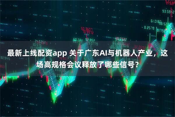 最新上线配资app 关于广东AI与机器人产业，这场高规格会议释放了哪些信号？