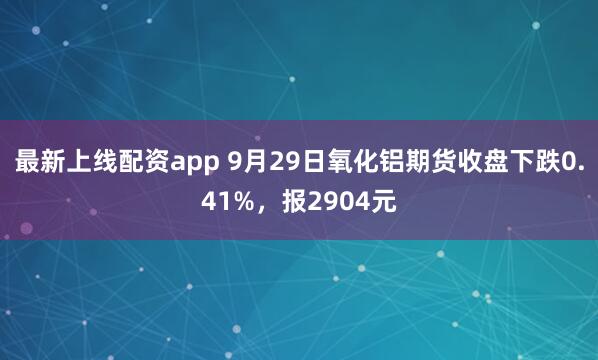 最新上线配资app 9月29日氧化铝期货收盘下跌0.41%，报2904元