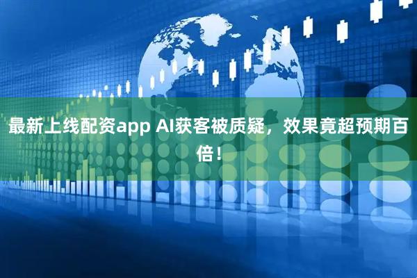 最新上线配资app AI获客被质疑，效果竟超预期百倍！