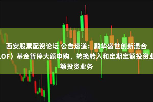 西安股票配资论坛 公告速递：鹏华盛世创新混合（LOF）基金暂停大额申购、转换转入和定期定额投资业务