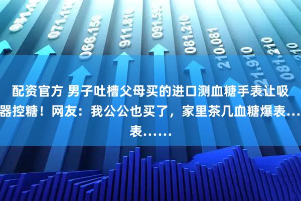 配资官方 男子吐槽父母买的进口测血糖手表让吸尘器控糖！网友：我公公也买了，家里茶几血糖爆表……